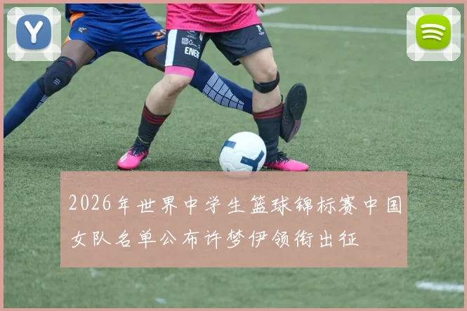 2026年世界中学生篮球锦标赛中国女队名单公布许梦伊领衔出征
