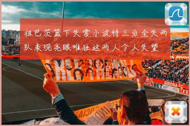 祖巴茨篮下失常小波特三分全失两队表现亮眼唯独这两人令人失望