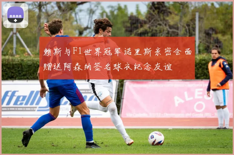 赖斯与F1世界冠军诺里斯亲密会面赠送阿森纳签名球衣纪念友谊