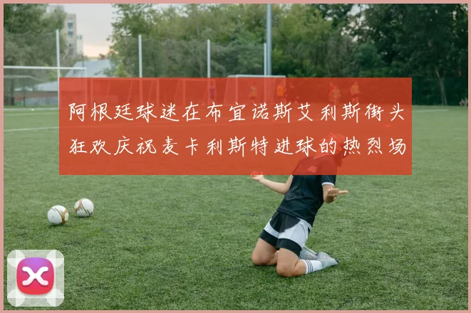 阿根廷球迷在布宜诺斯艾利斯街头狂欢庆祝麦卡利斯特进球的热烈场面
