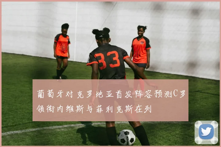葡萄牙对克罗地亚首发阵容预测C罗领衔内维斯与菲利克斯在列