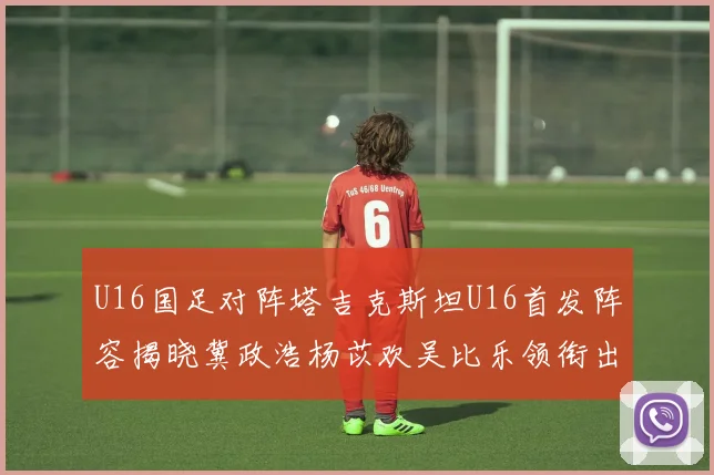 U16国足对阵塔吉克斯坦U16首发阵容揭晓冀政浩杨苡欢吴比乐领衔出战