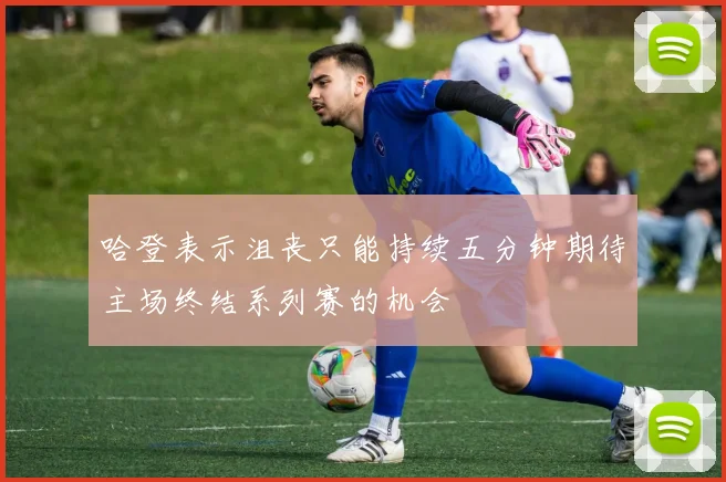 哈登表示沮丧只能持续五分钟期待主场终结系列赛的机会