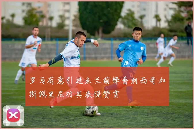 罗马有意引进米兰前锋普利西奇加斯佩里尼对其表现赞赏