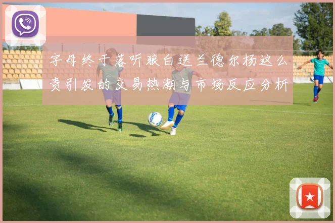 字母终于落听狼白送兰德尔杨这么贵引发的交易热潮与市场反应分析