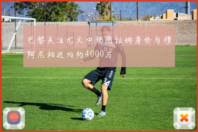 巴黎关注尤文中场图拉姆身价与穆阿尼相近均约4000万