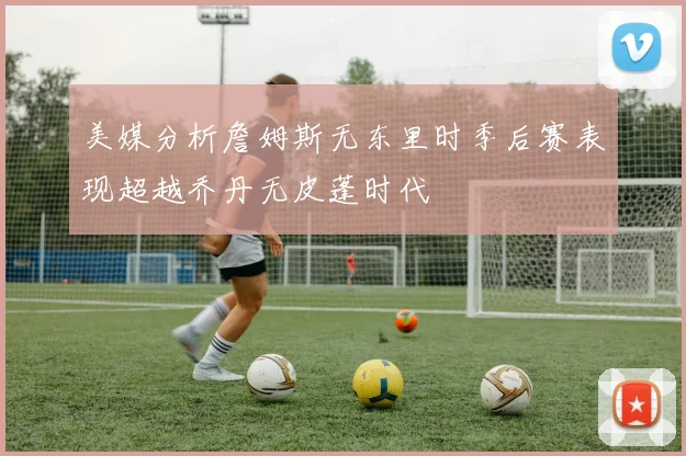 美媒分析詹姆斯无东里时季后赛表现超越乔丹无皮蓬时代