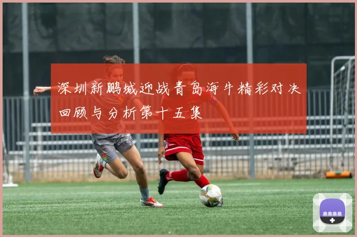 深圳新鹏城迎战青岛海牛精彩对决回顾与分析第十五集