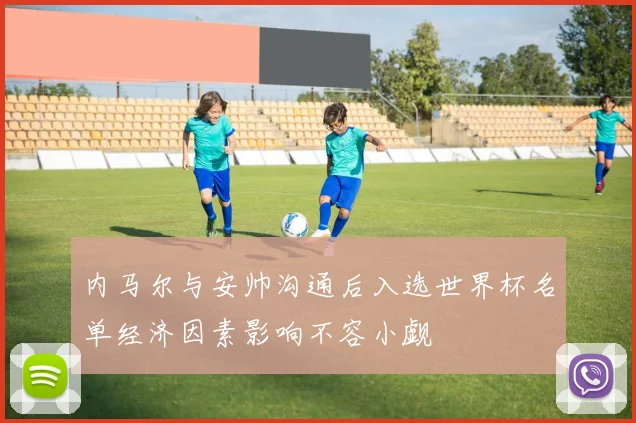 内马尔与安帅沟通后入选世界杯名单经济因素影响不容小觑