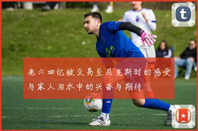 老六回忆被交易至尼克斯时的感受与家人泪水中的兴奋与期待