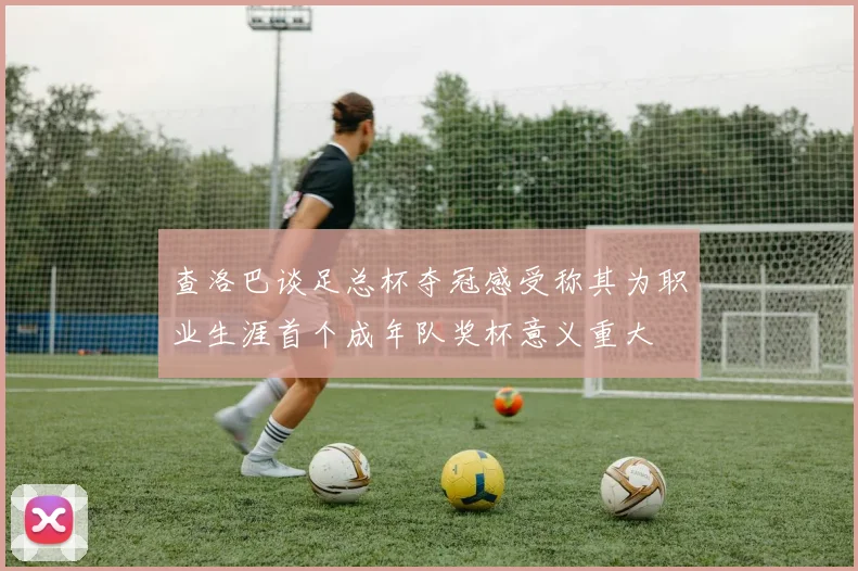 查洛巴谈足总杯夺冠感受称其为职业生涯首个成年队奖杯意义重大