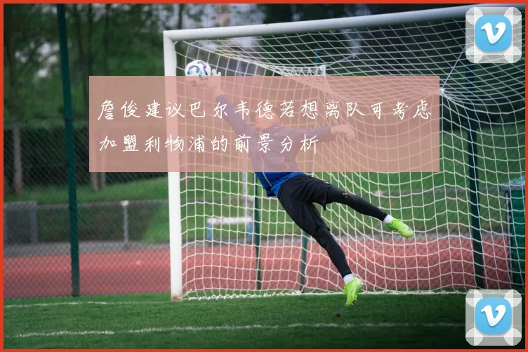 詹俊建议巴尔韦德若想离队可考虑加盟利物浦的前景分析