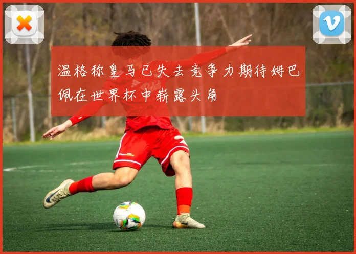温格称皇马已失去竞争力期待姆巴佩在世界杯中崭露头角