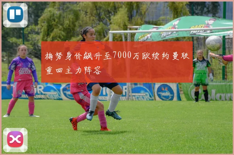 梅努身价飙升至7000万欧续约曼联重回主力阵容