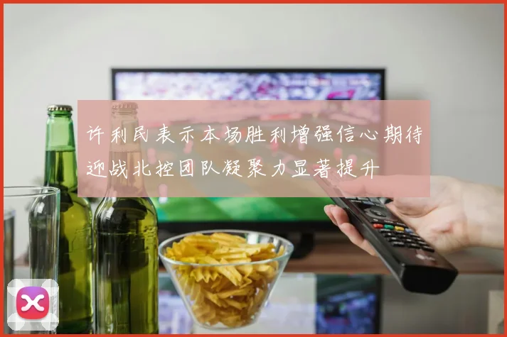 许利民表示本场胜利增强信心期待迎战北控团队凝聚力显著提升
