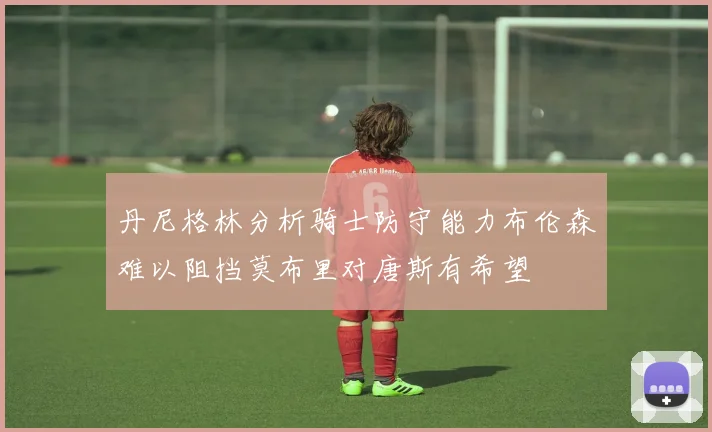 丹尼格林分析骑士防守能力布伦森难以阻挡莫布里对唐斯有希望