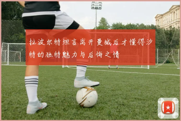 拉波尔特坦言离开曼城后才懂得沙特的独特魅力与后悔之情