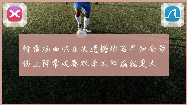 特雷杨回忆东决遗憾称若早知会带伤上阵常规赛双杀太阳成就更大