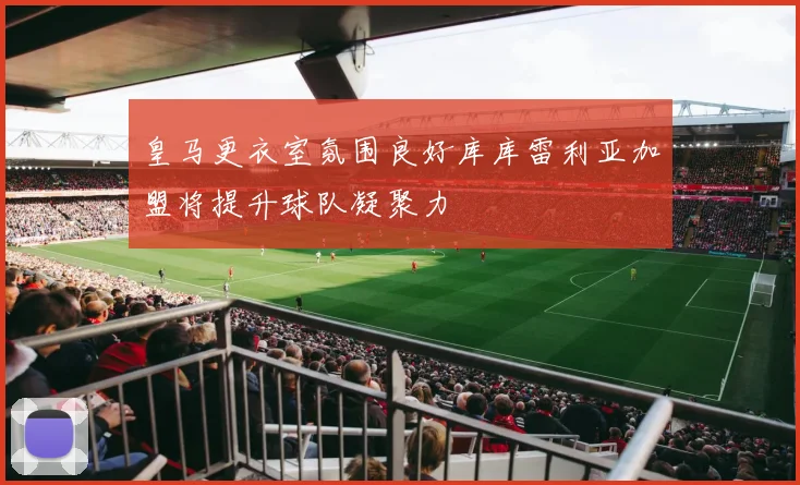 皇马更衣室氛围良好库库雷利亚加盟将提升球队凝聚力