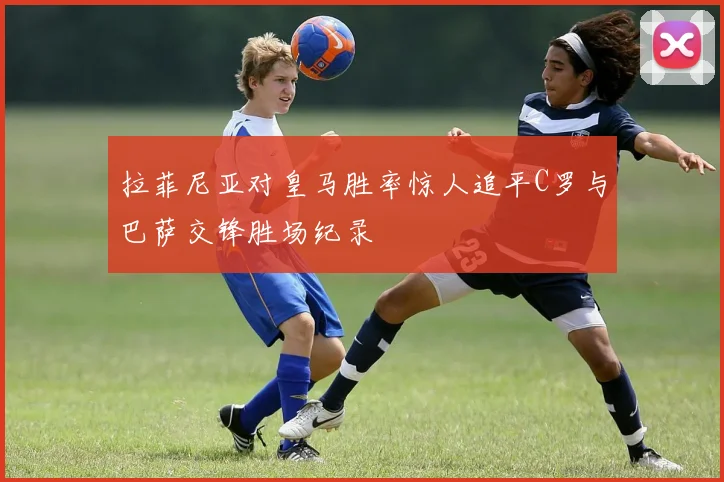 拉菲尼亚对皇马胜率惊人追平C罗与巴萨交锋胜场纪录