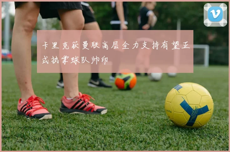 卡里克获曼联高层全力支持有望正式执掌球队帅印