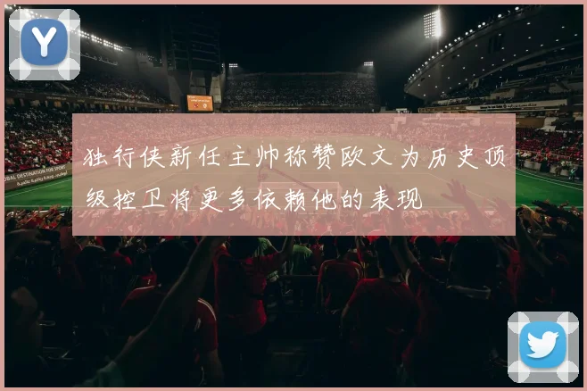 独行侠新任主帅称赞欧文为历史顶级控卫将更多依赖他的表现