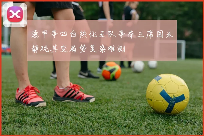 意甲争四白热化五队争夺三席国米静观其变局势复杂难测