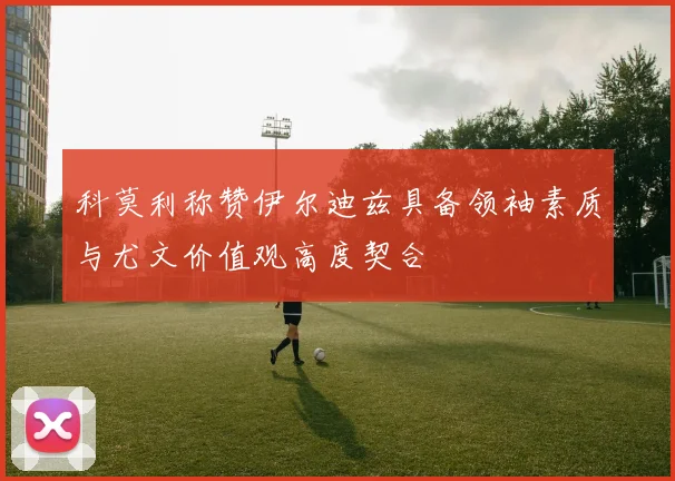 科莫利称赞伊尔迪兹具备领袖素质与尤文价值观高度契合