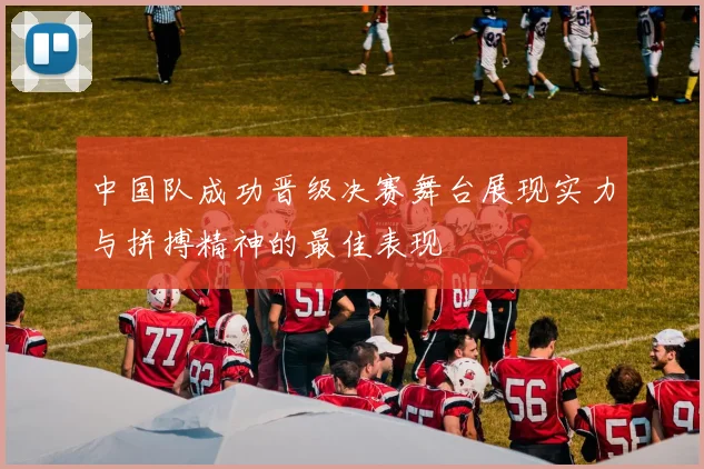中国队成功晋级决赛舞台展现实力与拼搏精神的最佳表现