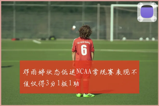 邓雨婷状态低迷NCAA常规赛表现不佳仅得3分1板1助