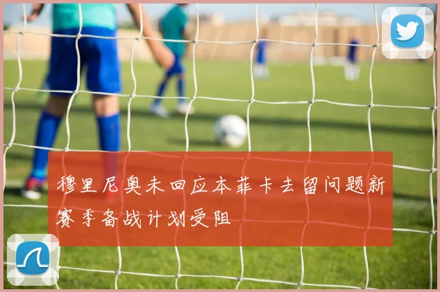 穆里尼奥未回应本菲卡去留问题新赛季备战计划受阻