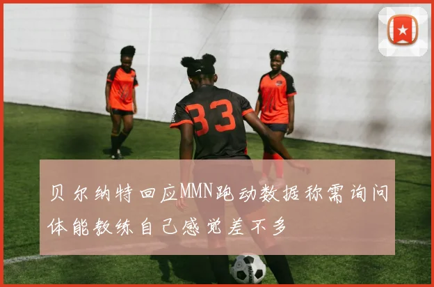 贝尔纳特回应MMN跑动数据称需询问体能教练自己感觉差不多