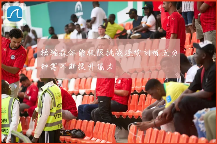 杨瀚森体能极限挑战连续训练五分钟需不断提升能力