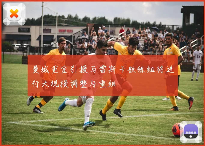 曼城重金引援马雷斯卡教练组将进行大规模调整与重组