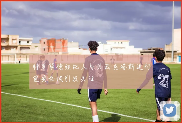 特罗萨德经纪人与贝西克塔斯进行重要会谈引发关注