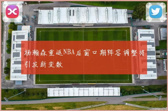 杨瀚森重返NBA后窗口期阵容调整将引发新变数