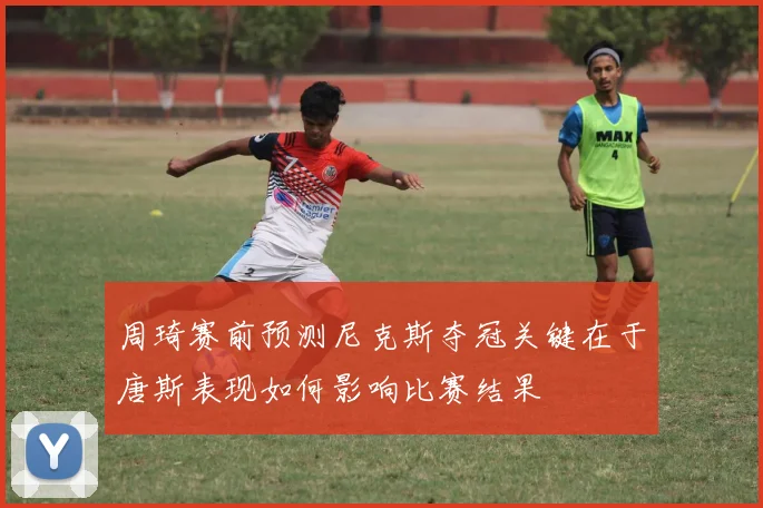 周琦赛前预测尼克斯夺冠关键在于唐斯表现如何影响比赛结果