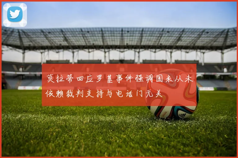 莫拉蒂回应罗基事件强调国米从未依赖裁判支持与电话门无关