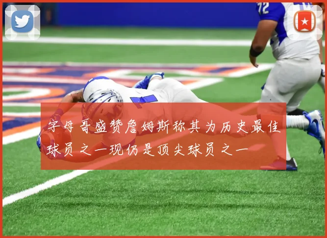 字母哥盛赞詹姆斯称其为历史最佳球员之一现仍是顶尖球员之一