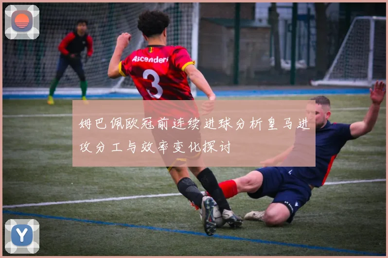 姆巴佩欧冠前连续进球分析皇马进攻分工与效率变化探讨