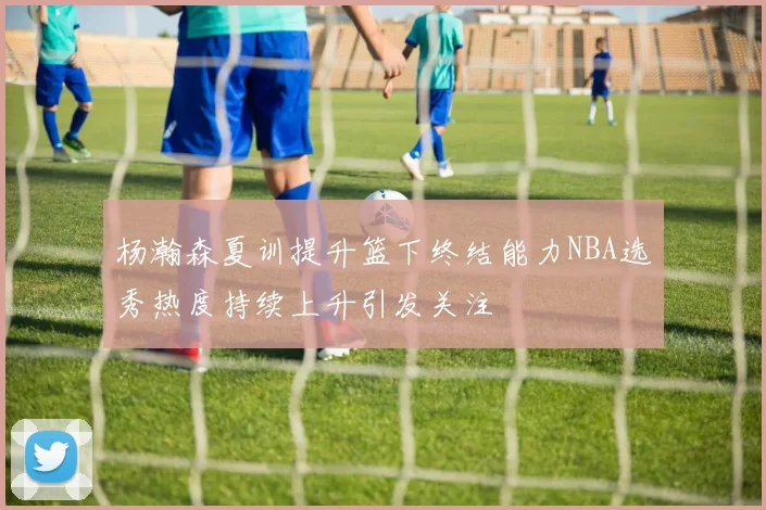 杨瀚森夏训提升篮下终结能力NBA选秀热度持续上升引发关注